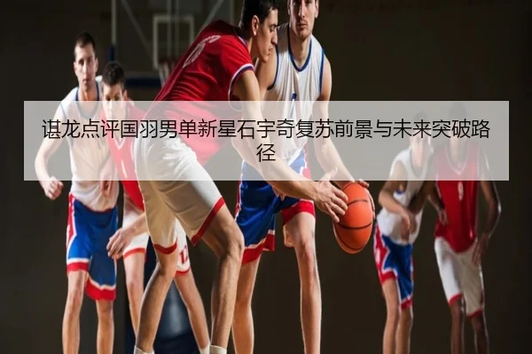 谌龙点评国羽男单新星石宇奇复苏前景与未来突破路径