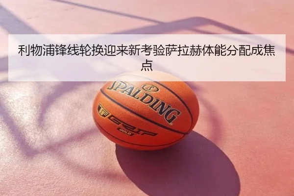利物浦锋线轮换迎来新考验萨拉赫体能分配成焦点
