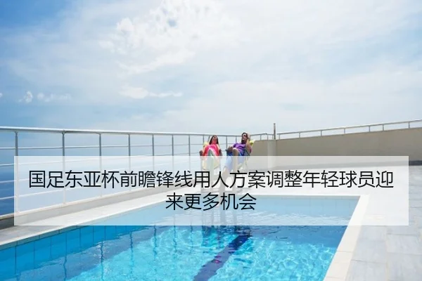 国足东亚杯前瞻锋线用人方案调整年轻球员迎来更多机会