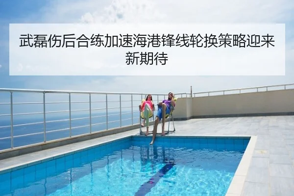武磊伤后合练加速海港锋线轮换策略迎来新期待