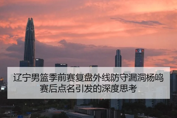 辽宁男篮季前赛复盘外线防守漏洞杨鸣赛后点名引发的深度思考