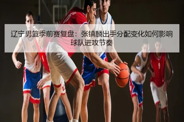 辽宁男篮季前赛复盘：张镇麟出手分配变化如何影响球队进攻节奏