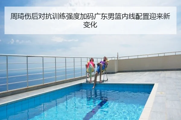 周琦伤后对抗训练强度加码广东男篮内线配置迎来新变化